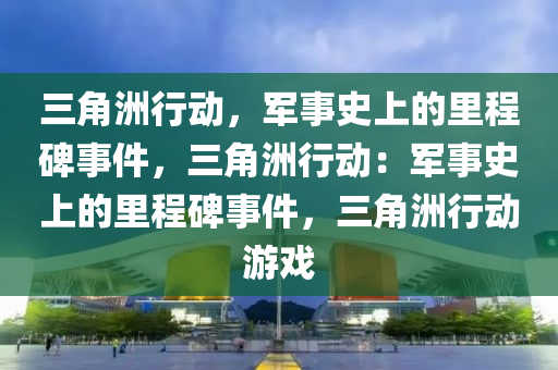 三角洲行动,军事史上的里程碑事件,三角洲行动:军事史上的里程碑事件,三角洲行动游戏