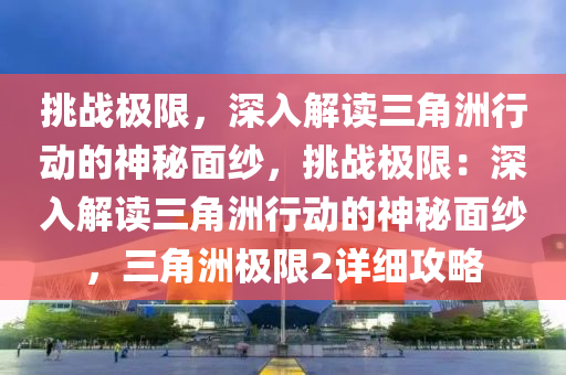 挑战极限,深入解读三角洲行动的神秘面纱,挑战极限:深入解读三角洲行动的神秘面纱,三角洲极限2详细攻略