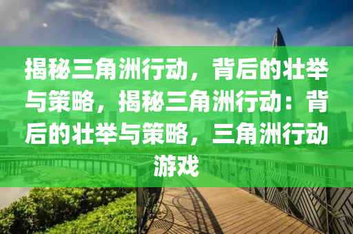 揭秘三角洲行动,背后的壮举与策略,揭秘三角洲行动:背后的壮举与策略,三角洲行动游戏