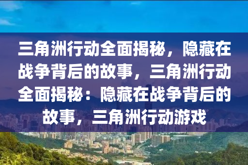 三角洲行动全面揭秘,隐藏在战争背后的故事,三角洲行动全面揭秘:隐藏在战争背后的故事,三角洲行动游戏