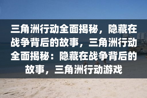 三角洲行动全面揭秘,隐藏在战争背后的故事,三角洲行动全面揭秘:隐藏在战争背后的故事,三角洲行动游戏