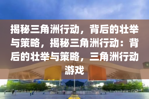 揭秘三角洲行动,背后的壮举与策略,揭秘三角洲行动:背后的壮举与策略,三角洲行动游戏