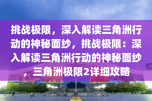 挑战极限,深入解读三角洲行动的神秘面纱,挑战极限:深入解读三角洲行动的神秘面纱,三角洲极限2详细攻略