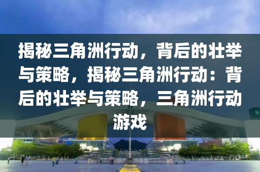 揭秘三角洲行动,背后的壮举与策略,揭秘三角洲行动:背后的壮举与策略,三角洲行动游戏