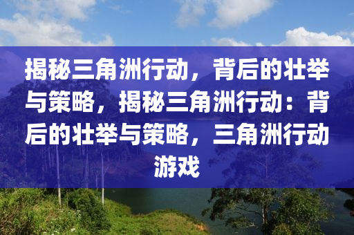 揭秘三角洲行动,背后的壮举与策略,揭秘三角洲行动:背后的壮举与策略,三角洲行动游戏